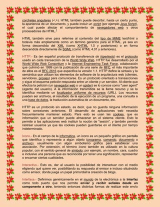 corchetes angulares (<,>). HTML también puede describir, hasta un cierto punto,
la apariencia de un documento, y puede incluir un script (por ejemplo Java Script),
el cual puede afectar el comportamiento de navegadores web y otros
procesadores de HTML.1

HTML también sirve para referirse al contenido del tipo de MIME text/html o
todavía más ampliamente como un término genérico para el HTML, ya sea en
forma descendida del XML (como XHTML 1.0 y posteriores) o en forma
descendida directamente de SGML (como HTML 4.01 y anteriores).

HTTP.- Es (en español protocolo de transferencia de hipertexto) es el protocolo
usado en cada transacción de la World Wide Web. HTTP fue desarrollado por el
World Wide Web Consortium y la Internet Engineering Task Force, colaboración
que culminó en 1999 con la publicación de una serie de RFC, el más importante
de ellos es el RFC 2616 que especifica la versión 1.1. HTTP define la sintaxis y la
semántica que utilizan los elementos de software de la arquitectura web (clientes,
servidores, proxies) para comunicarse. Es un protocolo orientado a transacciones
y sigue el esquema petición-respuesta entre un cliente y un servidor. Al cliente que
efectúa la petición (un navegador web o un spider) se lo conoce como "user agent"
(agente del usuario). A la información transmitida se la llama recurso y se la
identifica mediante un localizador uniforme de recursos (URL). Los recursos
pueden ser archivos, el resultado de la ejecución de un programa, una consulta a
una base de datos, la traducción automática de un documento, etc.

HTTP es un protocolo sin estado, es decir, que no guarda ninguna información
sobre conexiones anteriores. El desarrollo de aplicaciones web necesita
frecuentemente mantener estado. Para esto se usan las cookies, que es
información que un servidor puede almacenar en el sistema cliente. Esto le
permite a las aplicaciones web instituir la noción de "sesión", y también permite
rastrear usuarios ya que las cookies pueden guardarse en el cliente por tiempo
indeterminado.

Icono.- En el campo de la informática, un icono es un pequeño gráfico en pantalla
que identifica y representa a algún objeto (programa, comando, documento o
archivo), usualmente con algún simbolismo gráfico para establecer una
asociación. Por extensión, el término icono también es utilizado en la cultura
popular, con el sentido general de símbolo; por ejemplo, un nombre, cara, cuadro
e inclusive una persona que es reconocida por tener una significación, representar
o encarnar ciertas cualidades.

Interactivo.- Esto es, dar al usuario la posibilidad de interactuar con el medio
eligiendo qué quiere ver, posibilitando su respuesta al emisor e incluso situándolo
como emisor, donde juega un papel primordial la creación de blogs.

Interface.- Definimos genéricamente en el mundo de la electrónica a la Interfaz
como todo puerto que nos permite enviar y recibir señales desde un
componente a otro, teniendo entonces distintas formas de realizar este envío
 