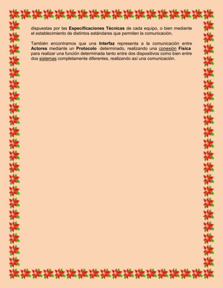 dispuestas por las Especificaciones Técnicas de cada equipo, o bien mediante
el establecimiento de distintos estándares que permiten la comunicación.

También encontramos que una Interfaz representa a la comunicación entre
Actores mediante un Protocolo determinado, realizando una conexión Física
para realizar una función determinada tanto entre dos dispositivos como bien entre
dos sistemas completamente diferentes, realizando así una comunicación.
 