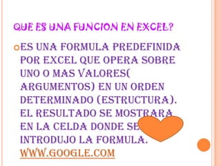 QUE ES UNA FUNCION EN EXCEL?es una formula predefinida por Excel que opera sobre uno o mas valores( argumentos) en un orden determinado (estructura). el resultado se mostrara en la celda donde se introdujo la formula. www.google.com