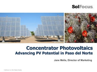 Concentrator Photovoltaics
                        Advancing PV Potential in Paso del Norte
                                                   Jane Melia, Director of Marketing


© SolFocus, Inc. 2012; Patents Pending
 