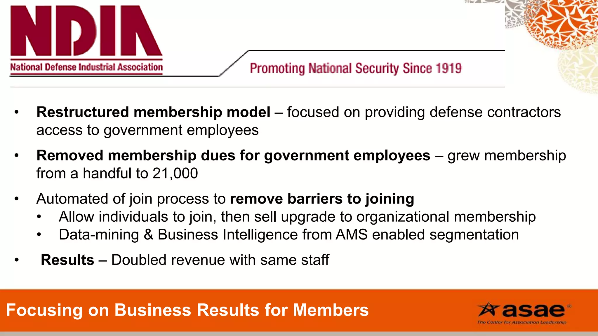 • Restructured membership model – focused on providing defense contractors
access to government employees
• Removed membership dues for government employees – grew membership
from a handful to 21,000
• Automated of join process to remove barriers to joining
• Allow individuals to join, then sell upgrade to organizational membership
• Data-mining & Business Intelligence from AMS enabled segmentation
• Results – Doubled revenue with same staff
Focusing on Business Results for Members
 