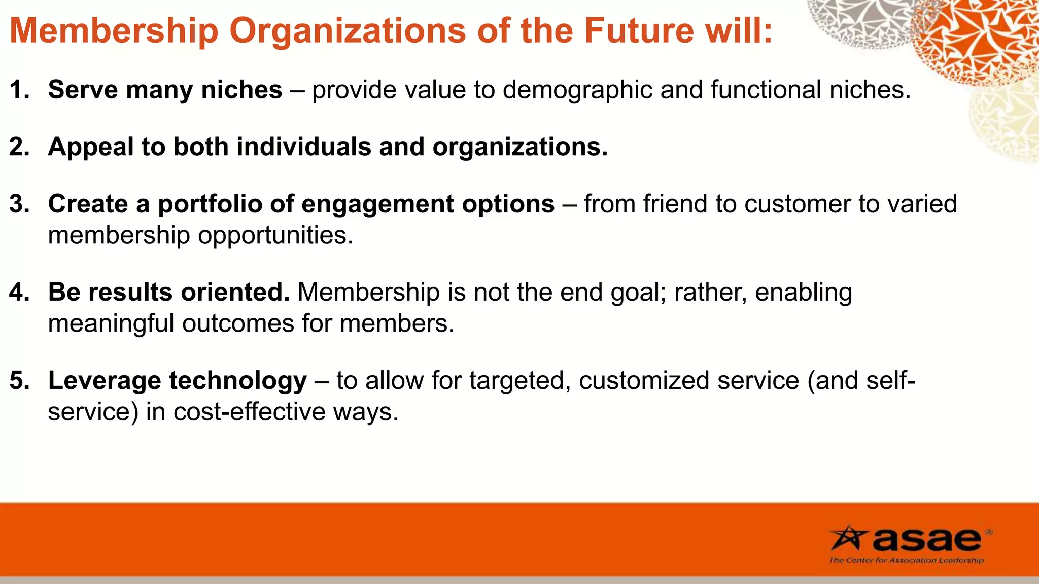 Membership Organizations of the Future will:
1. Serve many niches – provide value to demographic and functional niches.
2. Appeal to both individuals and organizations.
3. Create a portfolio of engagement options – from friend to customer to varied
membership opportunities.
4. Be results oriented. Membership is not the end goal; rather, enabling
meaningful outcomes for members.
5. Leverage technology – to allow for targeted, customized service (and self-
service) in cost-effective ways.
 