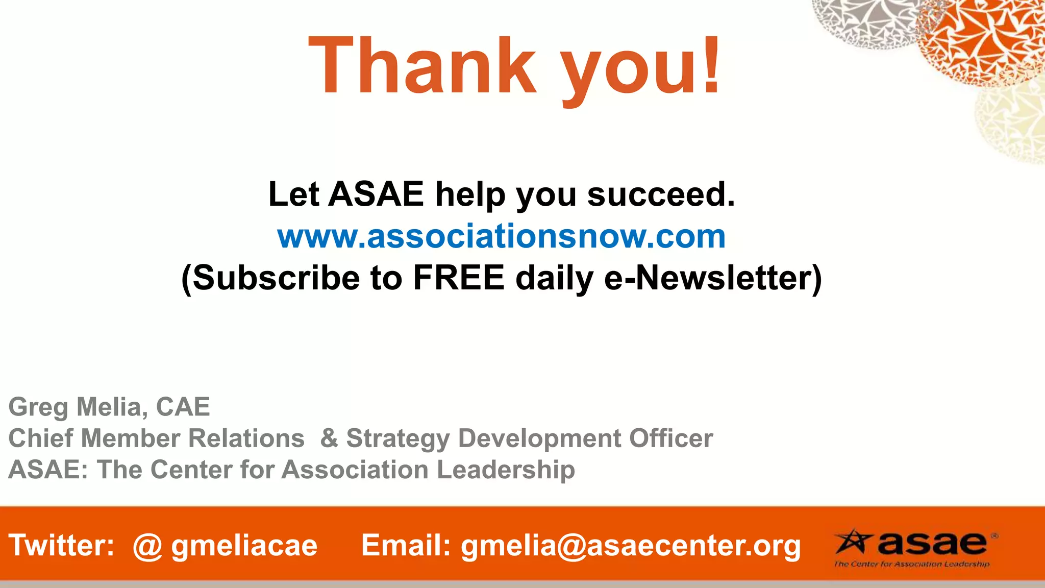 Thank you!
Twitter: @ gmeliacae Email: gmelia@asaecenter.org
Let ASAE help you succeed.
www.associationsnow.com
(Subscribe to FREE daily e-Newsletter)
Greg Melia, CAE
Chief Member Relations & Strategy Development Officer
ASAE: The Center for Association Leadership
 