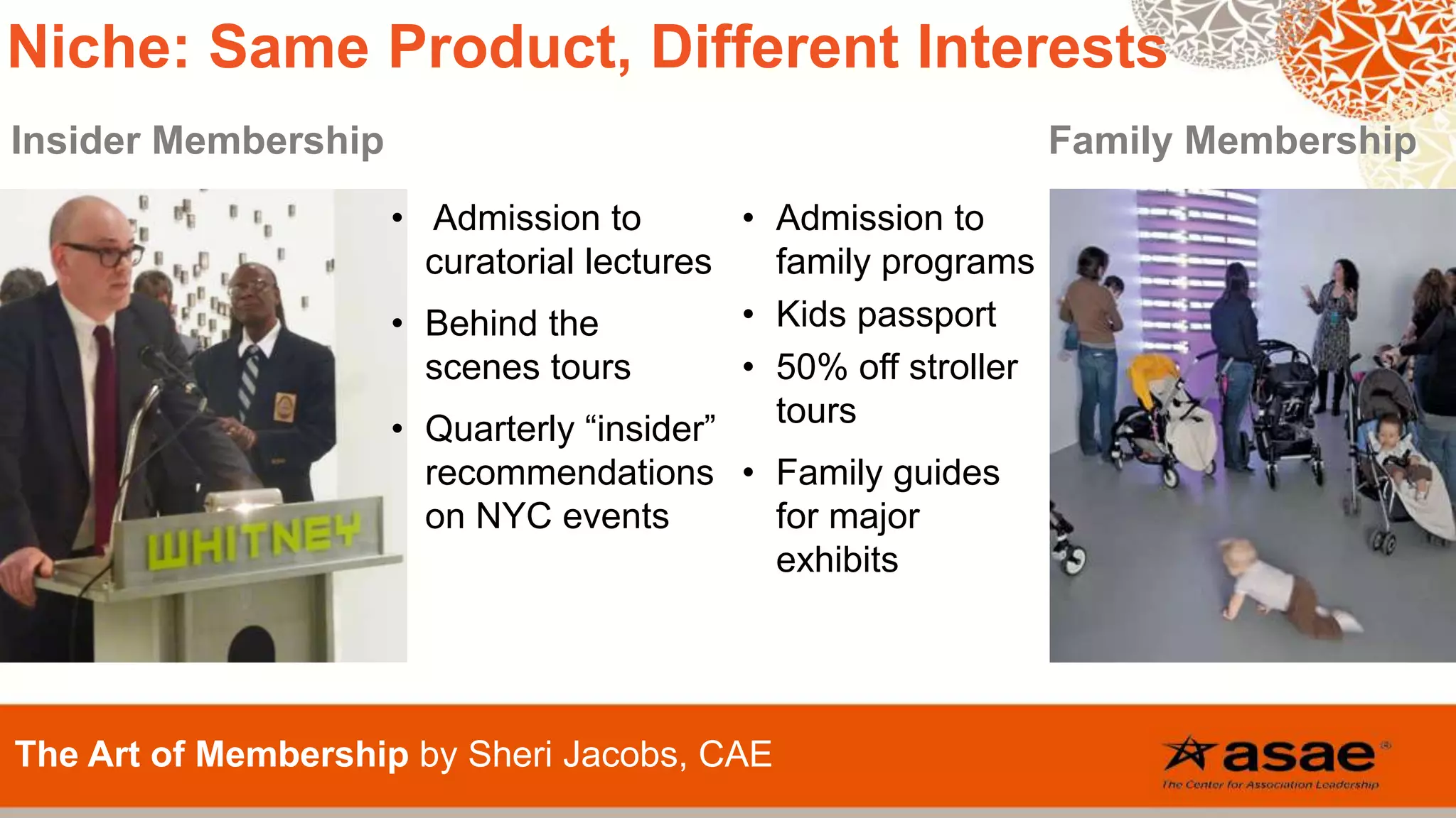 Insider Membership Family Membership
The Art of Membership by Sheri Jacobs, CAE
Niche: Same Product, Different Interests
• Admission to
curatorial lectures
• Behind the
scenes tours
• Quarterly “insider”
recommendations
on NYC events
• Admission to
family programs
• Kids passport
• 50% off stroller
tours
• Family guides
for major
exhibits
 