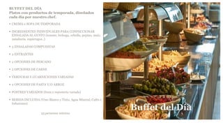 BUFFET DEL DÍA
Platos con productos de temporada, diseñados
cada día por nuestro chef.
 CREMA o SOPA DE TEMPORADA
 INGREDIENTES INDIVIDUALES PARA CONFECCIONAR
ENSALADA AL GUSTO (tomate, lechuga, cebolla, pepino, maíz,
zanahoria, espárragos..)
 3 ENSALADAS COMPUESTAS
 2 ENTRANTES
 2 OPCIONES DE PESCADO
 2 OPCIONES DE CARNE
 VERDURAS Y GUARNICIONES VARIADAS
 2 OPCIONES DE PASTA Y/O ARROZ
 POSTRES VARIADOS (fruta y repostería variada)
 BEBIDA INCLUIDA (Vino Blanco y Tinto, Agua Mineral, Cafés e
Infusiones)
25 personas mínimo
Buffet del Día
 