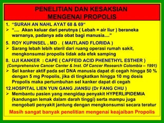 PENELITIAN DAN KESAKSIAN
                MENGENAI PROPOLIS
1. “SURAH AN NAHL AYAT 68 & 69“
 “.... Akan keluar dari perutnya ( Lebah = air liur ) beraneka
   warnanya, padanya ada obat bagi manusia....”
5. ROY KUPINSEL , MD . ( MAITLAND FLORIDA )
 Sarang lebah lebih steril dari ruang operasi rumah sakit,
   mengkonsumsi propolis tidak ada efek samping
8. UJI KANKER : CAPE ( CAFFEID ACID PHENETHYL ESTHER )
(Comprehensive Cancer Center & Inst. Of Cancer Research Colombia – 1991)
 Sel kanker aktif pada sel DNA manusia dapat di cegah hingga 50 %
   dengan 5 mg Propolis, jika di tingkatkan hingga 10 mg dosis
   Propolis maka pertumbuhan sel kanker dapat di cegah
12.HOSPITAL LIEN YUN GANG JIANSU (Dr FANG CHU )
 Membantu pasien yang mengidap penyakit HYPERLIPIDEMIA
   (kandungan lemak dalam darah tinggi) serta mampu juga
   mengobati penyakit jantung dengan mengkonsumsi secara teratur
 Masih sangat banyak penelitian mengenai keajaiban Propolis
 