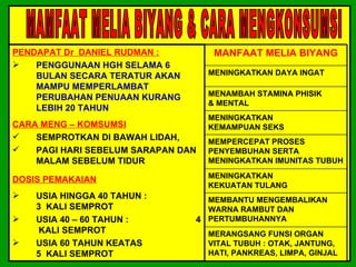 PENDAPAT Dr DANIEL RUDMAN :          MANFAAT MELIA BIYANG
   PENGGUNAAN HGH SELAMA 6
    BULAN SECARA TERATUR AKAN       MENINGKATKAN DAYA INGAT
    MAMPU MEMPERLAMBAT
    PERUBAHAN PENUAAN KURANG        MENAMBAH STAMINA PHISIK
                                    & MENTAL
    LEBIH 20 TAHUN
                                    MENINGKATKAN
CARA MENG – KOMSUMSI                KEMAMPUAN SEKS
   SEMPROTKAN DI BAWAH LIDAH,      MEMPERCEPAT PROSES
   PAGI HARI SEBELUM SARAPAN DAN   PENYEMBUHAN SERTA
    MALAM SEBELUM TIDUR             MENINGKATKAN IMUNITAS TUBUH

DOSIS PEMAKAIAN                     MENINGKATKAN
                                    KEKUATAN TULANG
   USIA HINGGA 40 TAHUN :        MEMBANTU MENGEMBALIKAN
    3 KALI SEMPROT                WARNA RAMBUT DAN
   USIA 40 – 60 TAHUN :        4 PERTUMBUHANNYA
     KALI SEMPROT                   MERANGSANG FUNSI ORGAN
   USIA 60 TAHUN KEATAS            VITAL TUBUH : OTAK, JANTUNG,
    5 KALI SEMPROT                  HATI, PANKREAS, LIMPA, GINJAL
 