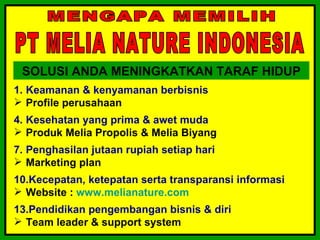 SOLUSI ANDA MENINGKATKAN TARAF HIDUP
1. Keamanan & kenyamanan berbisnis
 Profile perusahaan
4. Kesehatan yang prima & awet muda
 Produk Melia Propolis & Melia Biyang
7. Penghasilan jutaan rupiah setiap hari
 Marketing plan
10.Kecepatan, ketepatan serta transparansi informasi
 Website : www.melianature.com
13.Pendidikan pengembangan bisnis & diri
 Team leader & support system
 