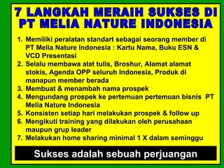 1. Memiliki peralatan standart sebagai seorang member di
   PT Melia Nature Indonesia : Kartu Nama, Buku ESN &
   VCD Presentasi
2. Selalu membawa alat tulis, Broshur, Alamat alamat
   stokis, Agenda OPP seluruh Indonesia, Produk di
   manapun member berada
3. Membuat & menambah nama prospek
4. Mengundang prospek ke pertemuan pertemuan bisnis PT
   Melia Nature Indonesia
5. Konsisten setiap hari melakukan prospek & follow up
6. Mengikuti training yang dilakukan oleh perusahaan
   maupun grup leader
7. Melakukan home sharing minimal 1 X dalam seminggu

    Sukses adalah sebuah perjuangan
 