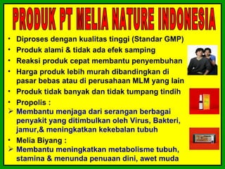 •   Diproses dengan kualitas tinggi (Standar GMP)
•   Produk alami & tidak ada efek samping
•   Reaksi produk cepat membantu penyembuhan
•   Harga produk lebih murah dibandingkan di
    pasar bebas atau di perusahaan MLM yang lain
•   Produk tidak banyak dan tidak tumpang tindih
•   Propolis :
   Membantu menjaga dari serangan berbagai
    penyakit yang ditimbulkan oleh Virus, Bakteri,
    jamur,& meningkatkan kekebalan tubuh
•   Melia Biyang :
   Membantu meningkatkan metabolisme tubuh,
    stamina & menunda penuaan dini, awet muda
 