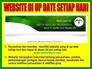 1. Perusahan dan member memiliki website yang di up date
   setiap hari dan dapat di akses 24 jam setiap hari
                        www.melianature.com
4. Website menyajikan informasi tentang perusahaan, produk,
   perkembangan jaringan, bonus bonus member, kesaksian dan
   semua aktifitas perusahaan & aktifitas grup
 