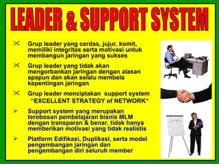    Grup leader yang cerdas, jujur, komit,
    memiliki integritas serta motivasi untuk
    membangun jaringan yang sukses
   Grup leader yang tidak akan
    mengorbankan jaringan dengan alasan
    apapun dan akan selalu membela
    kepentingan jaringan
   Grup leader menciptakan support system
     “EXCELLENT STRATEGY of NETWORK“
   Support system yang merupakan
    terobosan pembelajaran bisnis MLM
    dengan transparan & benar, tidak hanya
    memberikan motivasi yang tidak realistis
   Platform Edifikasi, Duplikasi, serta model
    pengembangan jaringan dan
    pengembangan diri seluruh member
 
