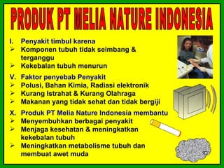 I. Penyakit timbul karena
 Komponen tubuh tidak seimbang &
   terganggu
 Kekebalan tubuh menurun
V.   Faktor penyebab Penyakit
    Polusi, Bahan Kimia, Radiasi elektronik
    Kurang Istrahat & Kurang Olahraga
    Makanan yang tidak sehat dan tidak bergiji
X. Produk PT Melia Nature Indonesia membantu
 Menyembuhkan berbagai penyakit
 Menjaga kesehatan & meningkatkan
   kekebalan tubuh
 Meningkatkan metabolisme tubuh dan
   membuat awet muda
 