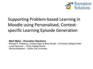 Supporting Problem-based Learning in
Moodle using Personalised, Context-
specific Learning Episode Generation

Mark Melia – Enovation Solutions
Michael P. O'Mahony, Andrew Egan & Barry Smyth – University College Dublin
Lynda Donovan – Trinity College Dublin
Dermot Brabazon – Dublin City University
 