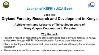 Book Title
Dryland Forestry Research and Development in Kenya
Achievement and Lessons of Thirty-Seven years of
Kenya/Japan Cooperation in Forestry
Why the book
• Present a record of Research and Development (R &D) in dryland forestry in Kenya
undertaken through KEFRI /JICA collaboration for more than 3 decades
• Share technologies, techniques and case studies on dryland forestry for land scape
restoration
• Show-case a model for sustained collaboration on knowledge co-creation
Launch of KEFRI / JICA Book
 