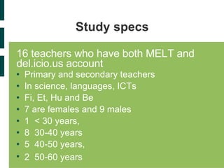 Study specs 16 teachers who have both MELT and del.icio.us account  Primary and secondary teachers  In science, languages, ICTs Fi, Et, Hu and Be  7 are females and 9 males 1  < 30 years, 8  30-40 years 5  40-50 years,  2  50-60 years  