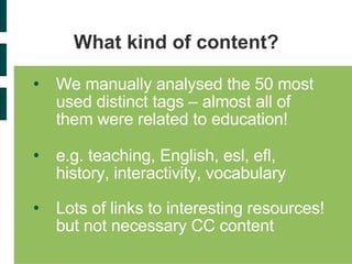 What kind of content? We manually analysed the 50 most used distinct tags – almost all of them were related to education! e.g. teaching, English, esl, efl, history, interactivity, vocabulary Lots of links to interesting resources! but not necessary CC content 