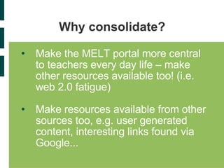 Why consolidate? Make the MELT portal more central to teachers every day life – make other resources available too! (i.e. web 2.0 fatigue) Make resources available from other sources too, e.g. user generated content, interesting links found via Google... 