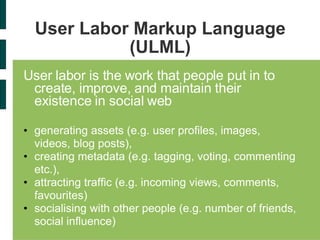 User Labor Markup Language (ULML) User labor is the work that people put in to create, improve, and maintain their existence in social web generating assets (e.g. user profiles, images, videos, blog posts), creating metadata (e.g. tagging, voting, commenting etc.), attracting traffic (e.g. incoming views, comments, favourites) socialising with other people (e.g. number of friends, social influence) 