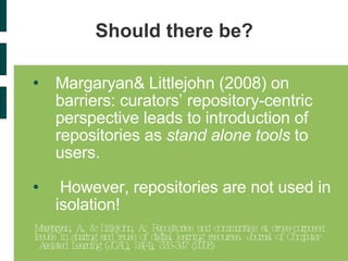 Should there be? Margaryan& Littlejohn (2008) on barriers: curators’ repository-centric perspective leads to introduction of repositories as  stand alone tools  to users.  However, repositories are not used in isolation! Margaryan, A., & Littlejohn, A.: Repositories and communities at cross-purposes:  Issues in sharing and reuse of digital learning resources. Journal of Computer Assisted Learning (JCAL), 24(4), 333-347 (2008)  