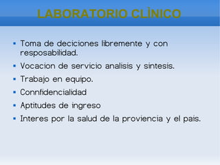    
LABORATORIO CLÌNICO
 Toma de deciciones libremente y con
resposabilidad.
 Vocacion de servicio analisis y sintesis.
 Trabajo en equipo.
 Connfidencialidad
 Aptitudes de ingreso
 Interes por la salud de la proviencia y el pais.
 