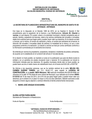 REPÚBLICA DE COLOMBIA
DEPARTAMENTO DE ANTIOQUIA
ALCALDÍA MUNICIPAL CIUDAD DE ANTIOQUIA
“ANTIOQUIA, CIUDAD DE OPORTUNIDADES…”
http://santafedeantioquia-antioquia.gov.co
Palacio Consistorial Carrera 9 No. 9-22 Tel. 853 11 36 Ext. 101 Fax 853 11 01
EDICTO No.
(20 de junio de 2013)
LA SECRETARIA DE PLANEACION E INFRAESTRUCTURA DEL MUNICIPIO DE SANTA FE DE
ANTIOQUIA - ANTIOQUIA
Con base en lo dispuesto en el Decreto 1469 de 2010, en su Capítulo II, Sección II Del
procedimiento para la expedición de la licencia y sus Modificaciones, Artículo 29. Citación a
vecinos, el cual dispone “El curador urbano o la autoridad municipal o distrital competente para el
estudio, trámite y expedición de licencias, citará a los vecinos colindantes del inmueble o inmuebles
objeto de la solicitud para que hagan parte y puedan hacer valer sus derechos. En la citación se dará
a conocer, por lo menos, el número de radicación y fecha, el nombre del solicitante de la licencia, la
dirección del inmueble o inmuebles objeto de solicitud, la modalidad de la misma y el uso o usos
propuestos conforme a la radicación. La citación a vecinos se hará por correo certificado conforme a
la información suministrada por el solicitante de la licencia.
Se entiende por vecinos los propietarios, poseedores, tenedores o residentes de predios colindantes,
de acuerdo con lo establecido en el numeral 6 del artículo 21 de este decreto.
Si la citación no fuere posible, se insertará un aviso en la publicación que para tal efecto tuviere la
entidad o en un periódico de amplia circulación local o nacional. En la publicación se incluirá la
información indicada para las citaciones. En aquellos municipios donde esto no fuere posible, se
puede hacer uso de un medio masivo de radiodifusión local, en el horario de 8:00 A.M. a 8:00 P.M.”
Se Informa a las siguientes personas, que se ha recibido solicitud de la señor MELIDA DEL
CARMEN GUERRA TORRES, con C.C. 39.401.117, para expedir la LICENCIA DE
CONSTRUCCIÓN, en el predio: 00014 Manzana: 148 matrícula inmobiliaria Nro.024-0014596 con
ubicación en la calle 10ª No.2este-44 zona urbana del Municipio; cuyo radicado es el número 05042-
0-13-0123 del 15 de mayo de 2013, con el fin de que estos hagan parte y puedan hacer valer sus
derechos; por lo anterior en un plazo no mayor a cinco (5) días calendario, deberán acercarse a este
despacho si tienen alguna objeción o solicitud referente al trámite anteriormente mencionado:
1. MARIO JOSÉ ARAQUE ECHAVARRÍA.
GLORIA ASTRID PARRA MARIN
Secretaria de Planeación e Infraestructura.
Fecha de Fijación: Fecha Desfijcación:
_______________ ____________________
 