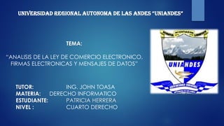 UNIVERSIDAD REGIONAL AUTONOMA DE LAS ANDES “UNIANDES”
TEMA:
“ANALISIS DE LA LEY DE COMERCIO ELECTRONICO,
FIRMAS ELECTRONICAS Y MENSAJES DE DATOS”
TUTOR: ING. JOHN TOASA
MATERIA: DERECHO INFORMATICO
ESTUDIANTE: PATRICIA HERRERA
NIVEL : CUARTO DERECHO
 
