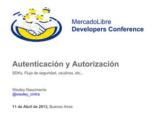 MercadoLibre
                                   Developers Conference




Autenticación y Autorización
SDKs, Flujo de seguridad, usuários, etc...



Wesley Nascimento
@wesley_cintra


11 de Abril de 2013, Buenos Aires
 