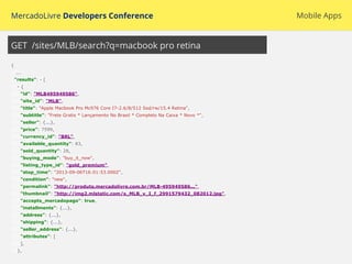 MercadoLivre Developers Conference Mobile Apps
{
...
"results": - [
- {
"id": "MLB495949586",
"site_id": "MLB",
"title": "Apple Macbook Pro Mc976 Core I7-2.6/8/512 Ssd/rw/15.4 Retina",
"subtitle": "Frete Gratis * Lançamento No Brasil * Completo Na Caixa * Novo *",
"seller": {...},
"price": 7599,
"currency_id": "BRL",
"available_quantity": 83,
"sold_quantity": 28,
"buying_mode": "buy_it_now",
"listing_type_id": "gold_premium",
"stop_time": "2013-09-06T16:01:53.000Z",
"condition": "new",
"permalink": "http://produto.mercadolivre.com.br/MLB-495949586...",
"thumbnail": "http://img2.mlstatic.com/s_MLB_v_I_f_2991579432_082012.jpg",
"accepts_mercadopago": true,
"installments": {...},
"address": {...},
"shipping": {...},
"seller_address": {...},
"attributes": [
],
},
GET /sites/MLB/search?q=macbook pro retina
 