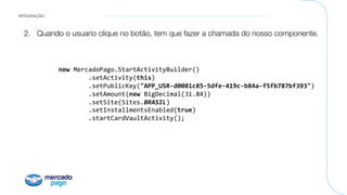 INTEGRAÇÃO
2.  Quando o usuario clique no botão, tem que fazer a chamada do nosso componente.

	new	MercadoPago.StartActivityBuilder()	
									.setActivity(this)	
									.setPublicKey("APP_USR-d0081c85-5dfe-419c-b84a-f5fb787bf393")	
									.setAmount(new	BigDecimal(31.84))	
									.setSite(Sites.BRASIL)	
									.setInstallmentsEnabled(true)	
									.startCardVaultActivity();	
 