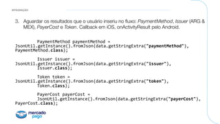 INTEGRAÇÃO
3.  Aguardar os resultados que o usuário inseriu no ﬂuxo: PaymentMethod, Issuer (ARG &
MEX), PayerCost e Token. Callback em iOS, onActivityResult pelo Android.

"

PaymentMethod	paymentMethod	=	
JsonUtil.getInstance().fromJson(data.getStringExtra("paymentMethod"),	
PaymentMethod.class);	
		
	Issuer	issuer	=	
JsonUtil.getInstance().fromJson(data.getStringExtra("issuer"),	
	Issuer.class);	
										 		
	Token	token	=	
JsonUtil.getInstance().fromJson(data.getStringExtra("token"),	
	Token.class);	
										 		
	PayerCost	payerCost	=	
	JsonUtil.getInstance().fromJson(data.getStringExtra("payerCost"),	
PayerCost.class);	
 