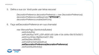 INTEGRAÇÃO
5.  Deﬁna a sua cor. Você pode usar letras escuras!

DecorationPreference decorationPreference = new DecorationPreference();!

decorationPreference.setBaseColor("#FFCC3E");!

decorationPreference.enableDarkFont();!

6.  Faça setDecorationPreference em sua chamada!

new MercadoPago.StartActivityBuilder()!

 .setActivity(this)!

 .setPublicKey("APP_USR-d0081c85-5dfe-419c-b84a-f5fb787bf393")!

 .setAmount(new BigDecimal(31.84))!

 .setSite(Sites.BRASIL)!

 .setInstallmentsEnabled(true)!

 .setDecorationPreference(decorationPreference)!

 .startCardVaultActivity();
 