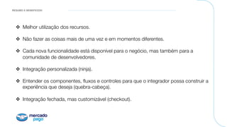 RESUMO E BENEFICIOS!
v  Melhor utilização dos recursos.
v  Não fazer as coisas mais de uma vez e em momentos diferentes.
v  Cada nova funcionalidade está disponível para o negócio, mas também para a
comunidade de desenvolvedores.

v  Integração personalizada (ninja).
v  Entender os componentes, ﬂuxos e controles para que o integrador possa construir a
experiência que deseja (quebra-cabeça).
v  Integração fechada, mas customizável (checkout).
 