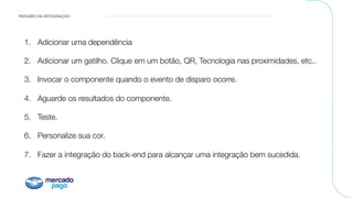RESUMO DA INTEGRAÇÃO
1.  Adicionar uma dependência
2.  Adicionar um gatilho. Clique em um botão, QR, Tecnologia nas proximidades, etc..
3.  Invocar o componente quando o evento de disparo ocorre.
4.  Aguarde os resultados do componente.
5.  Teste.
6.  Personalize sua cor.
7.  Fazer a integração do back-end para alcançar uma integração bem sucedida.
 