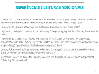 REFERÊNCIAS E LEITURAS ADICIONAIS
27
Christensen C., The Innovator's Dilemma: When New Technologies Cause Great Firms to Fail
(Management of Innovation and Change), Harvard Business Review Press (2015)
Hamel, G., The Future of Management, Harvard Business Review Press (2007)
Highsmith J., Adaptive Leadership: Accelerating Enterprise Agility, Addison-Wesley Professional
(2013)
Highsmith, J., Mason, M., Ford, N., Implications of Tech Stack Complexity for Executives,
ThoughtWorks Insights Article (December 2015), acessível em https://www.thoughtworks.com/
insights/blog/implications-tech-stack-complexity-executives
Laloux, F., Reinventing Organizations: A Guide to Creating Organizations Inspired by the Next
Stage of Human Consciousness, Nelson Parker (2014)
Merchant, Nilofer, 11 Rules for Creating Value In the #SocialEra, CreateSpace Independent
Publishing Platform (2012)
 