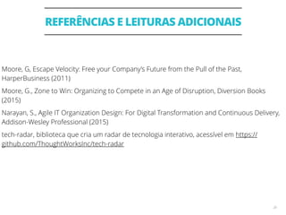 REFERÊNCIAS E LEITURAS ADICIONAIS
28
Moore, G, Escape Velocity: Free your Company’s Future from the Pull of the Past,
HarperBusiness (2011)
Moore, G., Zone to Win: Organizing to Compete in an Age of Disruption, Diversion Books
(2015)
Narayan, S., Agile IT Organization Design: For Digital Transformation and Continuous Delivery,
Addison-Wesley Professional (2015)
tech-radar, biblioteca que cria um radar de tecnologia interativo, acessível em https://
github.com/ThoughtWorksInc/tech-radar
 