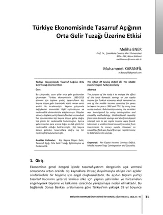 ESKİŞEHİR OSMANGAZİ ÜNİVERSİTESİ İİBF DERGİSİ, AĞUSTOS 2015, 10(2), 31- 46 31
Türkiye Ekonomisinde Tasarruf Açığının
Orta Gelir Tuzağı Üzerine Etkisi
Meliha ENER
Prof. Dr., Çanakkale Onsekiz Mart Üniversitesi
BİGA İİBF, İktisat Bölümü
melihaener@comu.edu.tr
Muhammet KARANFİL
m.karanfill@gmail.com
1. Giriş
Ekonominin genel dengesi içinde tasarruf-yatırım dengesinin açık vermesi
sonucunda artan oranda dış kaynaklara ihtiyaç duyulmasıyla oluşan cari açıklar
sürdürülebilir bir büyüme için engel oluşturmaktadır. Bu açıdan toplam yurtiçi
tasarruf hacminin yetersiz kalması ülke için yapılan yatırımları ve harcamaları
engelleyerek büyüme ve kalkınma sürecinde yavaşlamaya neden olmaktadır. Bu
bağlamda Dünya Bankası sıralamasına göre Türkiye’nin yaklaşık 39 yıl boyunca
Türkiye Ekonomisinde Tasarruf Açığının Orta
Gelir Tuzağı Üzerine Etkisi
Özet
Bu çalışmada, uzun yıllar orta gelir grubundan
çıkamayan Türkiye ekonomisinin 1980-2013
dönemi için toplam yurtiçi tasarrufların kişi
başına düşen gelir üzerindeki etkisi zaman serisi
analizi ile incelenmiştir. Yapılan çalışmada
değişkenler arasındaki ilişki eştümleşme ve
nedensellik yöntemleriyle araştırılmıştır. Ulaşılan
sonuçta toplam yurtiçi tasarruflardan ve mevduat
faiz oranlarından kişi başına düşen gelire doğru
tek yönlü bir nedensellik bulunmuştur. Ayrıca
yatırımlardan para arzına doğru da tek yönlü bir
nedensellik olduğu belirlenmiştir. Kişi başına
düşen gelirden tasarruflara doğru ise bir
nedensellik bulunamamıştır.
Anahtar Kelimeler: Kişi Başına Düşen Gelir,
Tasarruf Açığı, Orta Gelir Tuzağı, Eştümleşme ve
Nedensellik.
The Effect Of Saving Deficit On The Middle
Income Trap In Turkey Economy
Abstract
The purpose of the study is to analyze the effect
of the total domestic savings on per capita
income for Turkish economy which remained as
one of the middle income countries for years
between the years 1980 and 2013 by using time
series analysis. Relationship among the variables
was investigated by using cointegration and
causality methodology. Unidirectional causality
from total domestic savings and also from deposit
interest rate to per capita income were found.
Moreover, a unidirectional causality existed from
investments to money supply. However no
causality effect was found from per capita income
to total domestic savings.
Keywords: Per Capita Income, Savings Deficit,
Middle Income Trap, Cointegration and Causality.
 