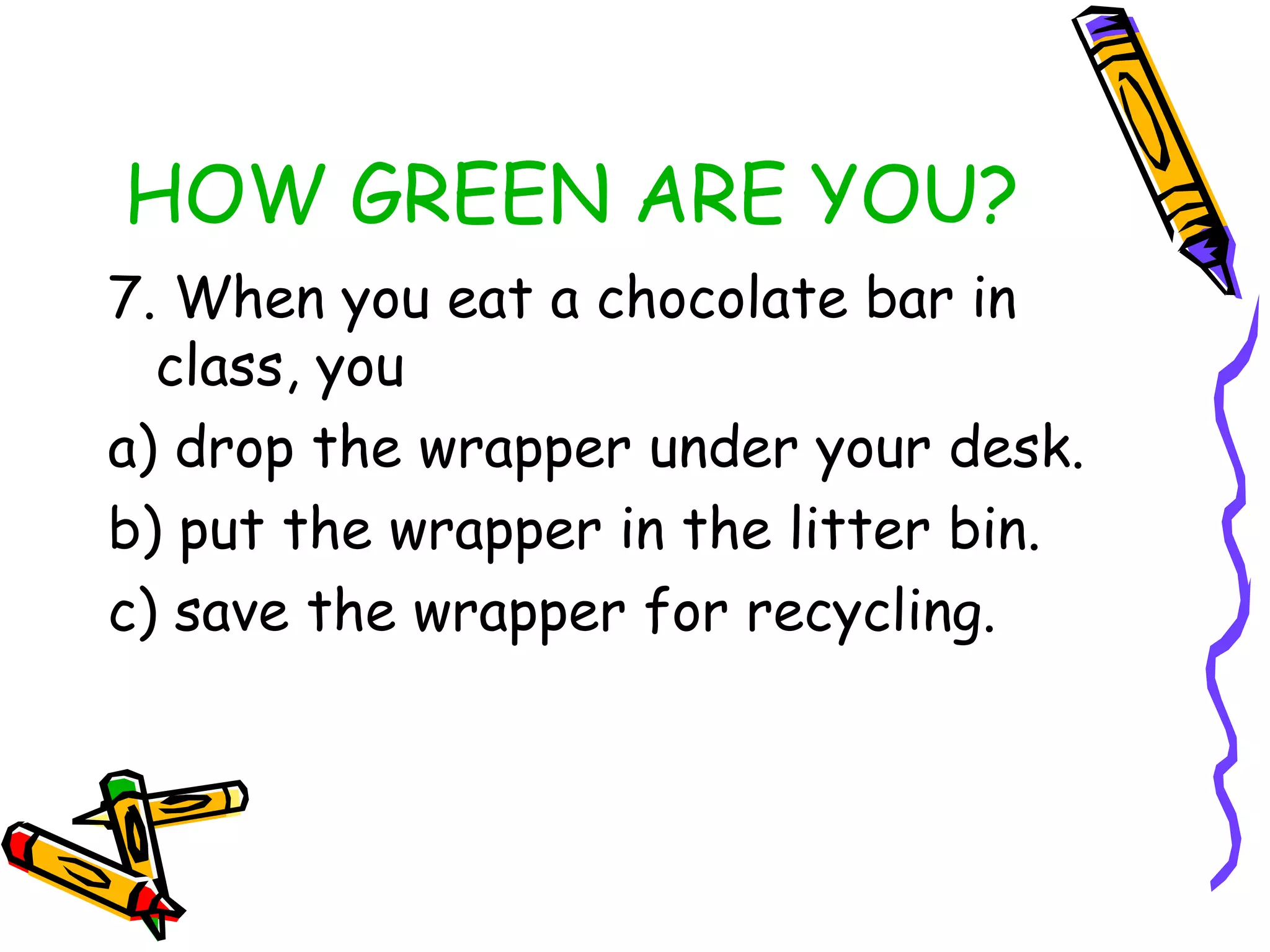 HOW GREEN ARE YOU?
7. When you eat a chocolate bar in
class, you
a) drop the wrapper under your desk.
b) put the wrapper in the litter bin.
c) save the wrapper for recycling.
 