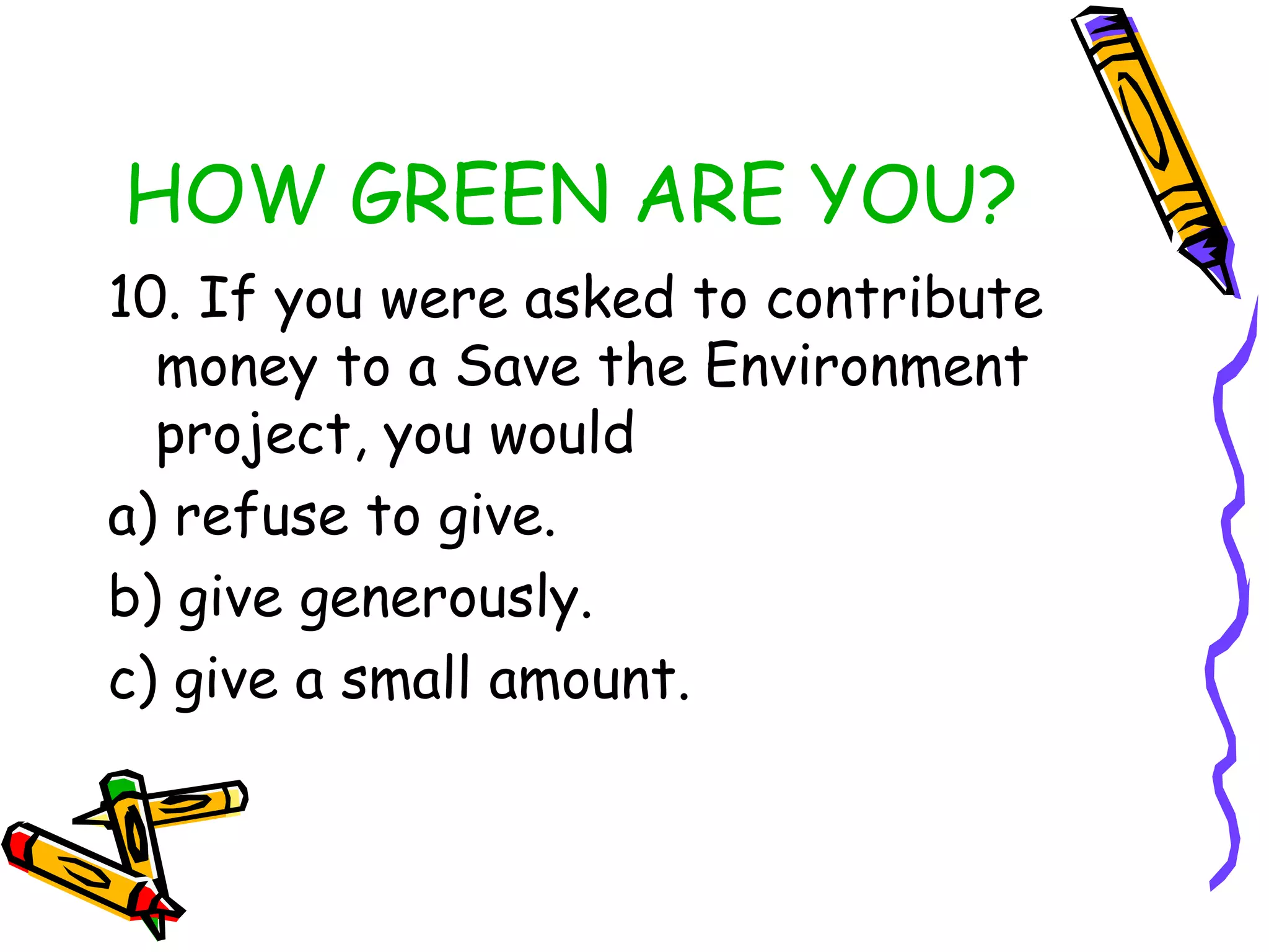 HOW GREEN ARE YOU?
10. If you were asked to contribute
money to a Save the Environment
project, you would
a) refuse to give.
b) give generously.
c) give a small amount.
 