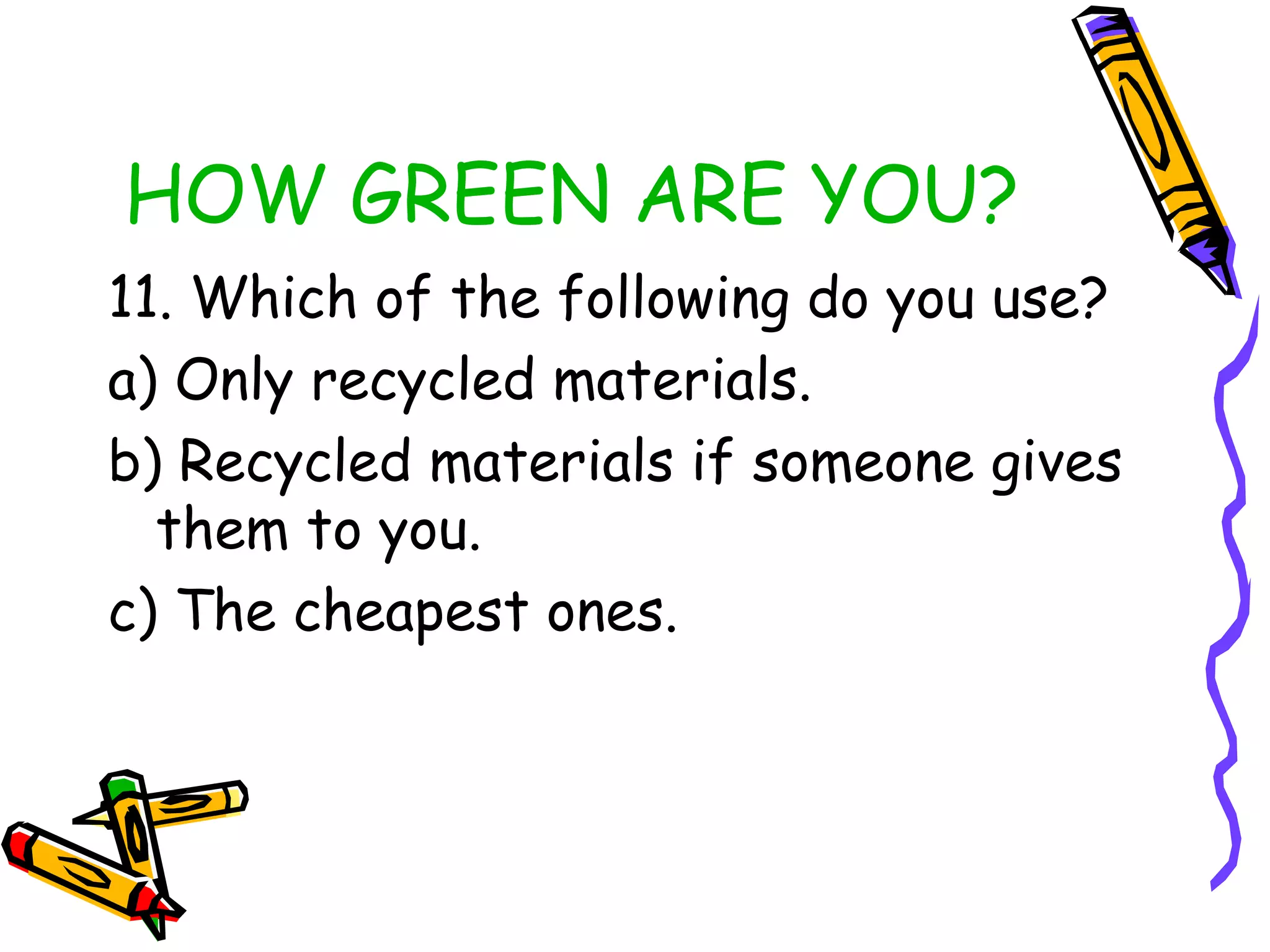 HOW GREEN ARE YOU?
11. Which of the following do you use?
a) Only recycled materials.
b) Recycled materials if someone gives
them to you.
c) The cheapest ones.
 