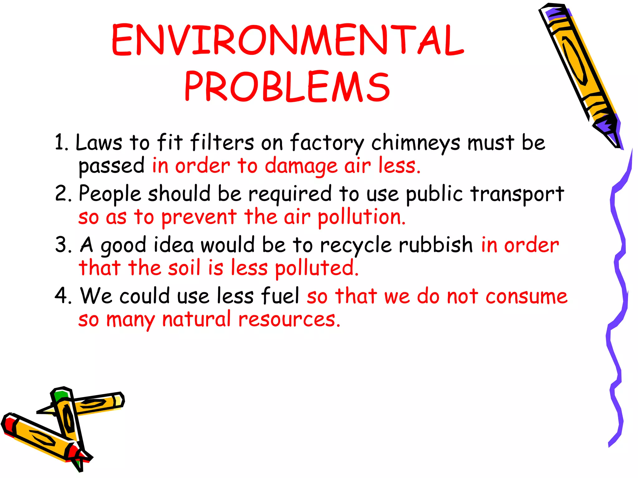 ENVIRONMENTAL
PROBLEMS
1. Laws to fit filters on factory chimneys must be
passed in order to damage air less.
2. People should be required to use public transport
so as to prevent the air pollution.
3. A good idea would be to recycle rubbish in order
that the soil is less polluted.
4. We could use less fuel so that we do not consume
so many natural resources.
 