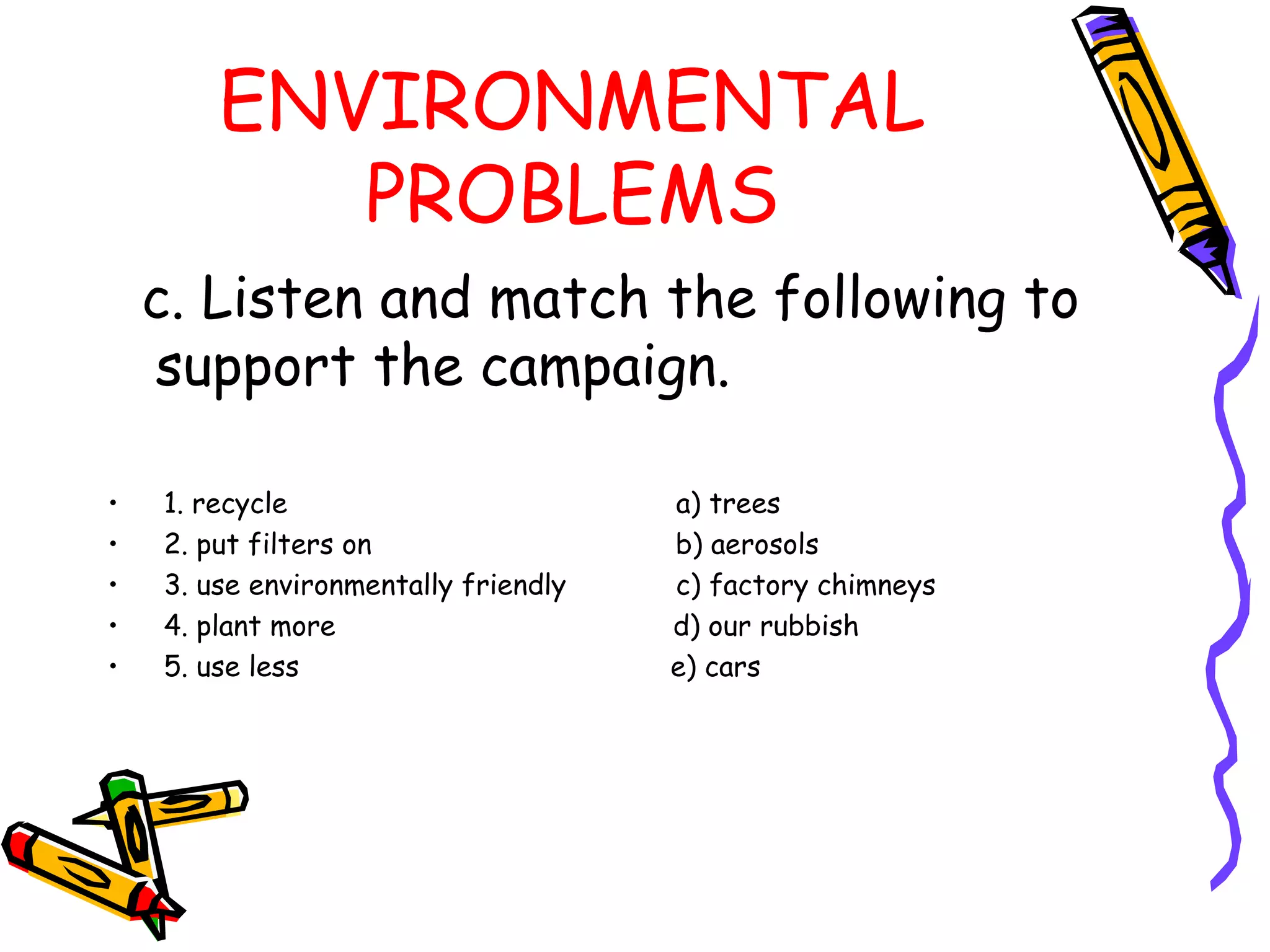 ENVIRONMENTAL
PROBLEMS
c. Listen and match the following to
support the campaign.
• 1. recycle a) trees
• 2. put filters on b) aerosols
• 3. use environmentally friendly c) factory chimneys
• 4. plant more d) our rubbish
• 5. use less e) cars
 