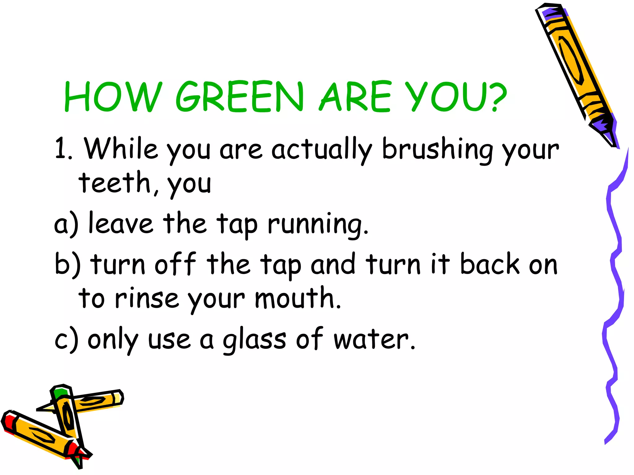 HOW GREEN ARE YOU?
1. While you are actually brushing your
teeth, you
a) leave the tap running.
b) turn off the tap and turn it back on
to rinse your mouth.
c) only use a glass of water.
 
