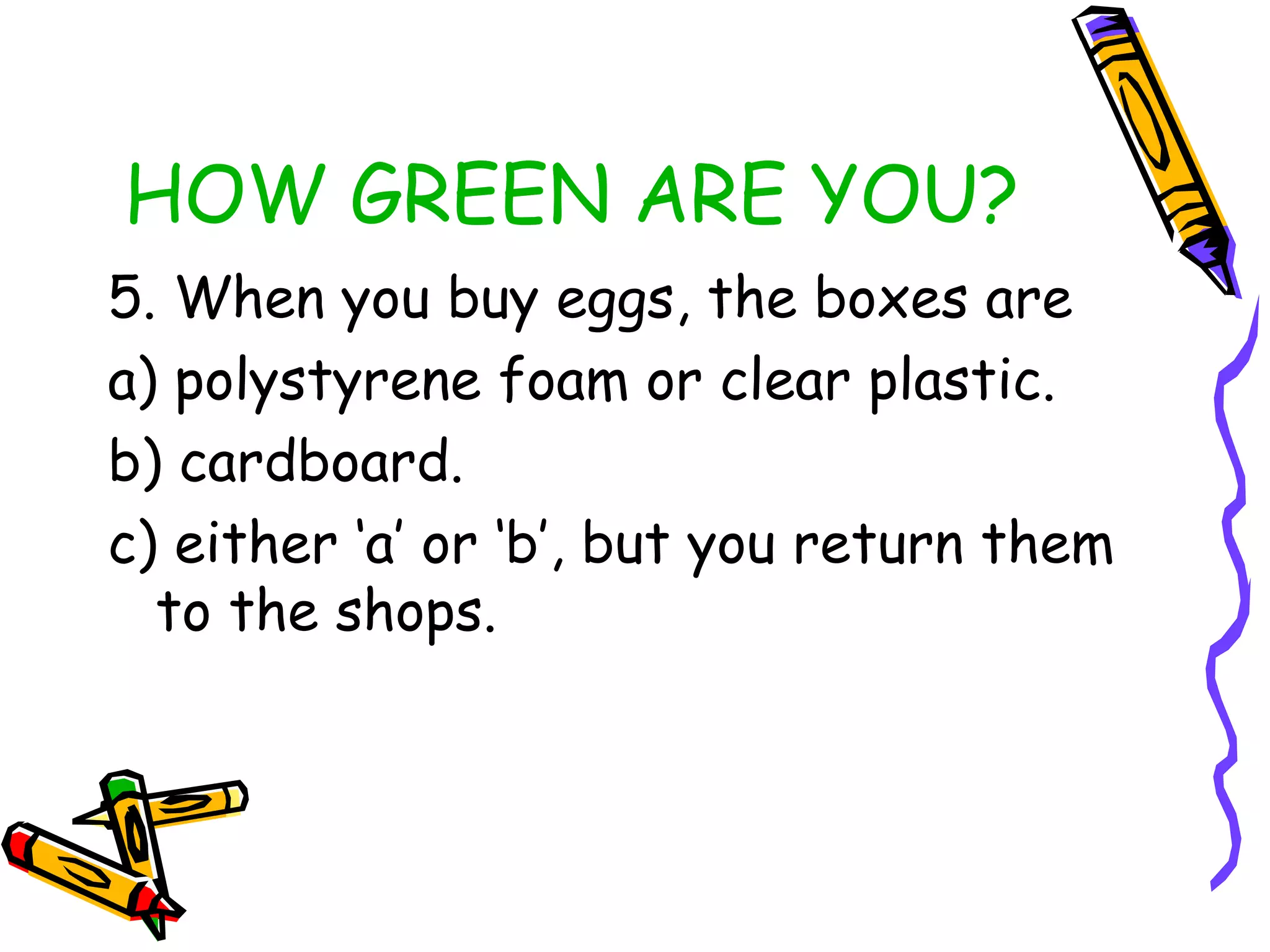 HOW GREEN ARE YOU?
5. When you buy eggs, the boxes are
a) polystyrene foam or clear plastic.
b) cardboard.
c) either ‘a’ or ‘b’, but you return them
to the shops.
 