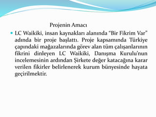 Projenin Amacı 
 LC Waikiki, insan kaynakları alanında “Bir Fikrim Var” 
adında bir proje başlattı. Proje kapsamında Türkiye 
çapındaki mağazalarında görev alan tüm çalışanlarının 
fikrini dinleyen LC Waikiki, Danışma Kurulu’nun 
incelemesinin ardından Şirkete değer katacağına karar 
verilen fikirler belirlenerek kurum bünyesinde hayata 
geçirilmektir. 
