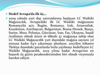  Hedef Avrupa’da ilk üç… 
 2009 yılında yurt dışı yatırımlarına başlayan LC Waikiki 
Mağazacılık, Avrupa’daki ilk LC Waikiki mağazasını 
Romanya’da açtı. Bugün, Romanya, Irak, Arnavutluk, 
Kazakistan, Azerbaycan, Bulgaristan, Bosna-Hersek, Rusya, 
Suriye, Mısır, Polonya, Gürcistan, İran, Fas, Ukrayna, Suudi 
Arabistan olmak üzere 16 ülkede 57 mağazaya sahip olan 
LC Waikiki Mağazacılık yurt dışındaki mağaza sayısını yıl 
sonuna kadar 64'e çıkarmayı planlıyor. 2012’den itibaren 
Türkiye dışındaki pazarlarda hızla yayılmayı hedefleyen LC 
Waikiki Mağazacılık, 2023 yılına kadar Avrupa’nın en 
başarılı üç giyim perakendecisinden biri olmak vizyonuyla 
hareket ediyor. 
 
