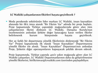 LC Waikiki çalışanlarının fikirleri hayata geçirilecek ? 
 Moda perakende sektörünün lider markası LC Waikiki, insan kaynakları 
alanında bir ilk’e imza atarak “Bir Fikrim Var” adında bir proje başlattı. 
Proje kapsamında Türkiye çapındaki mağazalarında görev alan tüm 
çalışanlarının fikrini dinleyen LC Waikiki, Danışma Kurulu’nun 
incelemesinin ardından Şirkete değer katacağına karar verilen fikirler 
belirlenerek kurum bünyesinde hayata geçirilecek. 
Her ay farklı bir departmana yönelik fikirlerinin dinleneceği “Bir Fikrim 
Var” Projesi kapsamında ilk olarak “İnsan Kaynakları” Departmanına 
yönelik fikirler ele alındı. “İnsan Kaynakları” Departman’ının ardından 
Proje, Şirketin diğer operasyonlarını kapsayacak şekilde devam edecek. 
Proje kapsamında, Türkiye çapında 400’e yakın mağazada görev alan LC 
Waikiki çalışanları, LC Waikiki Departmanlarının daha da geliştirilmesine 
yönelik fikirlerini, birfikrimvar@lcwaikiki.com üzerinden paylaşabiliyor. 
 