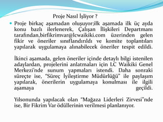 Proje Nasıl İşliyor ? 
 Proje birkaç aşamadan oluşuyor;ilk aşamada ilk üç ayda 
konu bazlı ilerlenerek, Çalışan İlişkileri Departmanı 
tarafından,birfikrimvar@lcwaikiki.com üzerinden gelen 
fikir ve öneriler sınıflandırıldı ve komite toplantıları 
yapılarak uygulamaya alınabilecek öneriler tespit edildi. 
İkinci aşamada, gelen öneriler içinde detaylı bilgi istenilen 
adaylardan, projelerini anlatmaları için LC Waikiki Genel 
Merkezi’nde sunum yapmaları istendi. Daha sonraki 
süreçte ise, “Süreç İyileştirme Müdürlüğü” ile paylaşım 
yapılarak, önerilerin uygulamaya konulması ile ilgili 
aşamaya geçildi. 
Yılsonunda yapılacak olan “Mağaza Liderleri Zirvesi”nde 
ise, Bir Fikrim Var ödüllerinin verilmesi planlanıyor. 
 