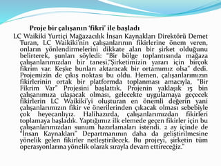 Proje bir çalışanın ‘fikri’ ile başladı 
LC Waikiki Yurtiçi Mağazacılık İnsan Kaynakları Direktörü Demet 
Turan, LC Waikiki’nin çalışanlarının fikirlerine önem veren, 
onların yönlendirmelerini dikkate alan bir şirket olduğunu 
belirterek, şunları söyledi: “Bir bölge toplantısında mağaza 
çalışanlarımızdan bir tanesi,“Şirketimizin yararı için birçok 
fikrim var. Keşke bunları aktaracak bir ortamımız olsa” dedi. 
Projemizin de çıkış noktası bu oldu. Hemen, çalışanlarımızın 
fikirlerinin ortak bir platformda toplanması amacıyla, “Bir 
Fikrim Var” Projesini başlattık. Projenin yaklaşık 15 bin 
çalışanımıza ulaşacak olması, gelecekte uygulamaya geçecek 
fikirlerin LC Waikiki’yi oluşturan en önemli değerin yani 
çalışanlarımızın fikir ve önerilerinden çıkacak olması sebebiyle 
çok heyecanlıyız. Halihazırda, çalışanlarımızdan fikirleri 
toplamaya başladık. Yaptığımız ilk elemede geçen fikirler için bu 
çalışanlarımızdan sunum hazırlamaları istendi. 2 ay içinde de 
“İnsan Kaynakları” Departmanının daha da geliştirilmesine 
yönelik gelen fikirler netleştirilecek. Bu projeyi, şirketin tüm 
operasyonlarına yönelik olarak sırayla devam ettireceğiz.” 
 