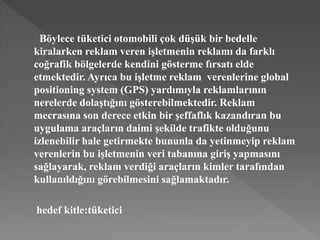 Böylece tüketici otomobili çok düşük bir bedelle 
kiralarken reklam veren işletmenin reklamı da farklı 
coğrafik bölgelerde kendini gösterme fırsatı elde 
etmektedir. Ayrıca bu işletme reklam verenlerine global 
positioning system (GPS) yardımıyla reklamlarının 
nerelerde dolaştığını gösterebilmektedir. Reklam 
mecrasına son derece etkin bir şeffaflık kazandıran bu 
uygulama araçların daimi şekilde trafikte olduğunu 
izlenebilir hale getirmekte bununla da yetinmeyip reklam 
verenlerin bu işletmenin veri tabanına giriş yapmasını 
sağlayarak, reklam verdiği araçların kimler tarafından 
kullanıldığını görebilmesini sağlamaktadır. 
hedef kitle:tüketici 
 